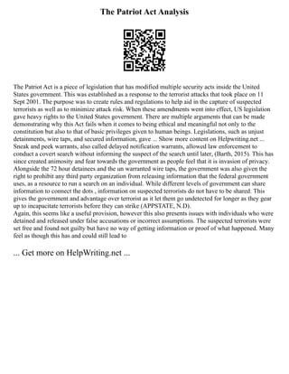 The Patriot Act Analysis
The Patriot Act is a piece of legislation that has modified multiple security acts inside the United
States government. This was established as a response to the terrorist attacks that took place on 11
Sept 2001. The purpose was to create rules and regulations to help aid in the capture of suspected
terrorists as well as to minimize attack risk. When these amendments went into effect, US legislation
gave heavy rights to the United States government. There are multiple arguments that can be made
demonstrating why this Act fails when it comes to being ethical and meaningful not only to the
constitution but also to that of basic privileges given to human beings. Legislations, such as unjust
detainments, wire taps, and secured information, gave ... Show more content on Helpwriting.net ...
Sneak and peek warrants, also called delayed notification warrants, allowed law enforcement to
conduct a covert search without informing the suspect of the search until later, (Barth, 2015). This has
since created animosity and fear towards the government as people feel that it is invasion of privacy.
Alongside the 72 hour detainees and the un warranted wire taps, the government was also given the
right to prohibit any third party organization from releasing information that the federal government
uses, as a resource to run a search on an individual. While different levels of government can share
information to connect the dots , information on suspected terrorists do not have to be shared. This
gives the government and advantage over terrorist as it let them go undetected for longer as they gear
up to incapacitate terrorists before they can strike (APPSTATE, N.D).
Again, this seems like a useful provision, however this also presents issues with individuals who were
detained and released under false accusations or incorrect assumptions. The suspected terrorists were
set free and found not guilty but have no way of getting information or proof of what happened. Many
feel as though this has and could still lead to
... Get more on HelpWriting.net ...
 