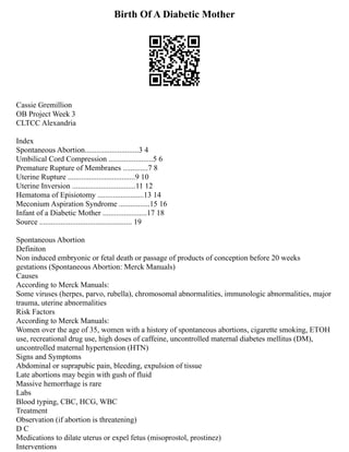 Birth Of A Diabetic Mother
Cassie Gremillion
OB Project Week 3
CLTCC Alexandria
Index
Spontaneous Abortion............................3 4
Umbilical Cord Compression .......................5 6
Premature Rupture of Membranes .............7 8
Uterine Rupture ...................................9 10
Uterine Inversion .................................11 12
Hematoma of Episiotomy ........................13 14
Meconium Aspiration Syndrome ................15 16
Infant of a Diabetic Mother .......................17 18
Source ................................................ 19
Spontaneous Abortion
Definiton
Non induced embryonic or fetal death or passage of products of conception before 20 weeks
gestations (Spontaneous Abortion: Merck Manuals)
Causes
According to Merck Manuals:
Some viruses (herpes, parvo, rubella), chromosomal abnormalities, immunologic abnormalities, major
trauma, uterine abnormalities
Risk Factors
According to Merck Manuals:
Women over the age of 35, women with a history of spontaneous abortions, cigarette smoking, ETOH
use, recreational drug use, high doses of caffeine, uncontrolled maternal diabetes mellitus (DM),
uncontrolled maternal hypertension (HTN)
Signs and Symptoms
Abdominal or suprapubic pain, bleeding, expulsion of tissue
Late abortions may begin with gush of fluid
Massive hemorrhage is rare
Labs
Blood typing, CBC, HCG, WBC
Treatment
Observation (if abortion is threatening)
D C
Medications to dilate uterus or expel fetus (misoprostol, prostinez)
Interventions
 