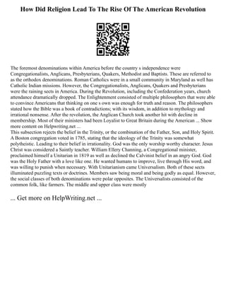 How Did Religion Lead To The Rise Of The American Revolution
The foremost denominations within America before the country s independence were
Congregationalists, Anglicans, Presbyterians, Quakers, Methodist and Baptists. These are referred to
as the orthodox denominations. Roman Catholics were in a small community in Maryland as well has
Catholic Indian missions. However, the Congregationalists, Anglicans, Quakers and Presbyterians
were the raining sects in America. During the Revolution, including the Confederation years, church
attendance dramatically dropped. The Enlightenment consisted of multiple philosophers that were able
to convince Americans that thinking on one s own was enough for truth and reason. The philosophers
stated how the Bible was a book of contradictions; with its wisdom, in addition to mythology and
irrational nonsense. After the revolution, the Anglican Church took another hit with decline in
membership. Most of their ministers had been Loyalist to Great Britain during the American ... Show
more content on Helpwriting.net ...
This subsection rejects the belief in the Trinity, or the combination of the Father, Son, and Holy Spirit.
A Boston congregation voted in 1785, stating that the ideology of the Trinity was somewhat
polytheistic. Leading to their belief in irrationality. God was the only worship worthy character. Jesus
Christ was considered a Saintly teacher. William Ellery Channing, a Congregational minister,
proclaimed himself a Unitarian in 1819 as well as declined the Calvinist belief in an angry God. God
was the Holy Father with a love like one. He wanted humans to improve, live through His word, and
was willing to punish when necessary. With Unitarianism came Universalism. Both of these sects
illuminated puzzling texts or doctrines. Members saw being moral and being godly as equal. However,
the social classes of both denominations were polar opposites. The Universalists consisted of the
common folk, like farmers. The middle and upper class were mostly
... Get more on HelpWriting.net ...
 
