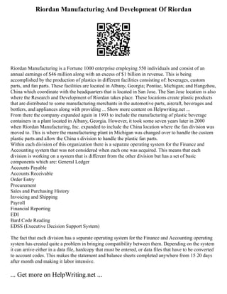 Riordan Manufacturing And Development Of Riordan
Riordan Manufacturing is a Fortune 1000 enterprise employing 550 individuals and consist of an
annual earnings of $46 million along with an excess of $1 billion in revenue. This is being
accomplished by the production of plastics in different facilities consisting of: beverages, custom
parts, and fan parts. These facilities are located in Albany, Georgia; Pontiac, Michigan; and Hangzhou,
China which coordinate with the headquarters that is located in San Jose. The San Jose location is also
where the Research and Development of Riordan takes place. These locations create plastic products
that are distributed to some manufacturing merchants in the automotive parts, aircraft, beverages and
bottlers, and appliances along with providing ... Show more content on Helpwriting.net ...
From there the company expanded again in 1993 to include the manufacturing of plastic beverage
containers in a plant located in Albany, Georgia. However, it took some seven years later in 2000
when Riordan Manufacturing, Inc. expanded to include the China location where the fan division was
moved to. This is where the manufacturing plant in Michigan was changed over to handle the custom
plastic parts and allow the China s division to handle the plastic fan parts.
Within each division of this organization there is a separate operating system for the Finance and
Accounting system that was not considered when each one was acquired. This means that each
division is working on a system that is different from the other division but has a set of basic
components which are: General Ledger
Accounts Payable
Accounts Receivable
Order Entry
Procurement
Sales and Purchasing History
Invoicing and Shipping
Payroll
Financial Reporting
EDI
Bard Code Reading
EDSS (Executive Decision Support System)
The fact that each division has a separate operating system for the Finance and Accounting operating
system has created quite a problem in bringing compatibility between them. Depending on the system
it can arrive either in a data file, hardcopy that must be entered, or data files that have to be converted
to account codes. This makes the statement and balance sheets completed anywhere from 15 20 days
after month end making it labor intensive.
... Get more on HelpWriting.net ...
 