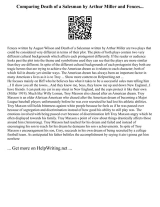 Comparing Death of a Salesman by Arthur Miller and Fences...
Fences written by August Wilson and Death of a Salesman written by Arthur Miller are two plays that
could be considered very different in terms of their plot. The plots of both plays contain two very
different cultural backgrounds which affects each protagonist differently. If the reader or audience
looks past the plot into the theme and symbolisms used they can see that the plays are more similar
than they are different. In spite of the different cultural backgrounds of each protagonist they both are
tragic heroes that are trying to achieve the American dream as it relates to each character; both of
which fail in drastic yet similar ways. The American dream has always been an important factor in
many American s lives as it is to Troy ... Show more content on Helpwriting.net ...
He focuses mainly on Biff who he believes has what it takes to be a successful sales man telling him
...I ll show you all the towns...And they know me, boys, they know me up and down New England...I
have friends. I can park my car in any street in New England, and the cops protect it like their own
(Miller 1919). Much like Willy Loman, Troy Maxson also chased after an American dream. Troy
Maxson is an older Aferican American who chased after the American dream of becoming a Major
League baseball player; unfortunately before he was ever recruited he had lost his athletic abilities.
Troy Maxson still holds bitterness against white people because he feels as if he was passed over
because of segregation and discrimination instead of how good his ability to still play was. The
emotions involved with being passed over because of discrimination left Troy Maxson angry which he
often displayed towards his family. Troy Maxson s point of view about things drastically affects those
around him (Armstrong). Troy Maxson had reached for his dream and failed and instead of
encouraging his son to reach for his dream he demeans his son s achievements. In spite of Troy
Maxson s encouragement his son, Cory, succeeds in his own dream of being recruited by a college
football team. As anticipated his father belittles the accomplishment by saying it ain t gonna get him
nowhere
... Get more on HelpWriting.net ...
 