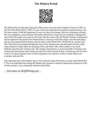 The Modern Period
The Modern Period took place during the 20th century, from the death of Queen Victoria in 1901, to
the fall of the Berlin Wall in 1989. It is one of the most important time periods in human history, and
for many reasons. With the beginning of a new era, there was change, with new technology advances
like cars, telephones, and electricity, the Modern Period was a huge leap for mankind, it changed the
way of life that people were used to at the time. But the reason why the Modern Period is remembered
and an important time period from human history, is because of the three major wars that took place,
that not only impacted Great Britain, but the entire world, World War I, World War II, and the Cold
War. These three wars helped changed the way on how humans saw, and interacted with the world,
many started to wonder about the meaning of life, and what is life, what is death, it was much
different route than the Victorian Age. This change of perspective is most noticeable in literature and
art from that time period, and it shows not only how times were back then a century ago, but also how
it felt to live those moments, how it felt to experience war, and how it felt to wonder about your
existence, and your life.
One important year in the Modern Age is 1914, when the Great War broke out, later called World War
I. This is an important time during the Modern Age, because it started to change the perspective of the
world in people s eyes, and people started to look within
... Get more on HelpWriting.net ...
 