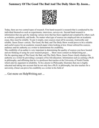 Summary Of The Good The Bad And The Daily Show By Jason...
Today, there are two central types of research. First hand research is research that is conducted by the
individual themselves such as experiments, interviews, surveys etc. Second hand research is
information that one gets by studying various texts that has been supplied and complied by others such
as websites, periodicals, and books. No matter what type of sources are employed into an academic
essay, they must be reliable. To put it simply, ones sources must all be accurate, trustworthy and
reliable. Jason Zinser s article, The Good, the Bad, and The Daily Show would prove to be a reliable
and useful source for an academic research paper when looking at how Zinser utilized his sources,
audience and his authority as a writer to demonstrate his credibility.
The credibility of an author is very important in determining the quality of sources you have located
and are thinking of using for your research project. ... Show more content on Helpwriting.net ...
On the opening page of The Good, the Bad, and The Daily Show, Jason Zinser clearly displays his
authority as a writer by providing a synopsis of his life/education. Information such as earning a Ph.D.
in philosophy, and affirming that he is a professor that teaches at the University of North Florida
which aids his argument in reliability. To be a doctor in Philosophy illustrates that one is highly
educated and taking into account that he not only has a Ph.D. in philosophy, but also teaches for a
university, Zinser can prove his credibility as a writer in his field of
... Get more on HelpWriting.net ...
 