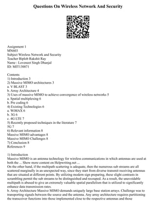 Questions On Wireless Network And Security
Assignment 1
MN603
Subject Wireless Network and Security
Teacher Biplob Rakshit Ray
Name : Loveneet Singh Dhanjal
ID: MIT130071
Contents
1) Introduction 3
2) Massive MIMO architectures 3
a. V BLAST 3
b. Array Architecture 4
3) Uses of massive MIMO to achieve convergence of wireless networks 5
a. Spatial multiplexing 6
b. Pre coding 6
4) Existing Technologies 6
a. WiMAX 6
b. 3G 6
c. 4G LTE 7
5) Recently proposed techniques in the literature 7
5G 7
6) Relevant information 8
Massive MIMO advantages 8
Massive MIMO Challenges 8
7) Conclusion 8
References 9
1) Introduction
Massive MIMO is an antenna technology for wireless communications in which antennas are used at
both the ... Show more content on Helpwriting.net ...
On the other hand, if the multipath scattering is adequate, then the numerous sub streams are all
scattered marginally in an unexpected way, since they start from diverse transmit receiving antennas
that are situated at different points. By utilizing modern sign preparing, these slight contrasts in
scrambling permit the sub streams to be distinguished and recouped. As a result, the unavoidable
multipath is abused to give an extremely valuable spatial parallelism that is utilized to significantly
enhance data transmission rates.
b. Array Architecture Massive MIMO demands uniquely large base station arrays. Challenge was to
transporting signals between the source and the antenna. Any array architecture requires partitioning
the transceiver functions into those implemented close to the respective antennas and those
 