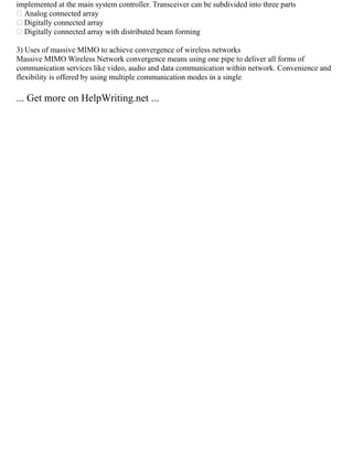 implemented at the main system controller. Transceiver can be subdivided into three parts
 Analog connected array
 Digitally connected array
 Digitally connected array with distributed beam forming
3) Uses of massive MIMO to achieve convergence of wireless networks
Massive MIMO Wireless Network convergence means using one pipe to deliver all forms of
communication services like video, audio and data communication within network. Convenience and
flexibility is offered by using multiple communication modes in a single
... Get more on HelpWriting.net ...
 