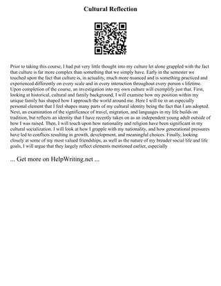 Cultural Reflection
Prior to taking this course, I had put very little thought into my culture let alone grappled with the fact
that culture is far more complex than something that we simply have. Early in the semester we
touched upon the fact that culture is, in actuality, much more nuanced and is something practiced and
experienced differently on every scale and in every interaction throughout every person s lifetime.
Upon completion of the course, an investigation into my own culture will exemplify just that. First,
looking at historical, cultural and family background, I will examine how my position within my
unique family has shaped how I approach the world around me. Here I will tie in an especially
personal element that I feel shapes many parts of my cultural identity being the fact that I am adopted.
Next, an examination of the significance of travel, migration, and languages in my life builds on
tradition, but reflects an identity that I have recently taken on as an independent young adult outside of
how I was raised. Then, I will touch upon how nationality and religion have been significant in my
cultural socialization. I will look at how I grapple with my nationality, and how generational pressures
have led to conflicts resulting in growth, development, and meaningful choices. Finally, looking
closely at some of my most valued friendships, as well as the nature of my broader social life and life
goals, I will argue that they largely reflect elements mentioned earlier, especially
... Get more on HelpWriting.net ...
 