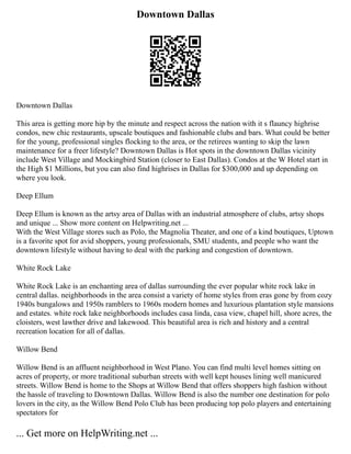 Downtown Dallas
Downtown Dallas
This area is getting more hip by the minute and respect across the nation with it s flauncy highrise
condos, new chic restaurants, upscale boutiques and fashionable clubs and bars. What could be better
for the young, professional singles flocking to the area, or the retirees wanting to skip the lawn
maintenance for a freer lifestyle? Downtown Dallas is Hot spots in the downtown Dallas vicinity
include West Village and Mockingbird Station (closer to East Dallas). Condos at the W Hotel start in
the High $1 Millions, but you can also find highrises in Dallas for $300,000 and up depending on
where you look.
Deep Ellum
Deep Ellum is known as the artsy area of Dallas with an industrial atmosphere of clubs, artsy shops
and unique ... Show more content on Helpwriting.net ...
With the West Village stores such as Polo, the Magnolia Theater, and one of a kind boutiques, Uptown
is a favorite spot for avid shoppers, young professionals, SMU students, and people who want the
downtown lifestyle without having to deal with the parking and congestion of downtown.
White Rock Lake
White Rock Lake is an enchanting area of dallas surrounding the ever popular white rock lake in
central dallas. neighborhoods in the area consist a variety of home styles from eras gone by from cozy
1940s bungalows and 1950s ramblers to 1960s modern homes and luxurious plantation style mansions
and estates. white rock lake neighborhoods includes casa linda, casa view, chapel hill, shore acres, the
cloisters, west lawther drive and lakewood. This beautiful area is rich and history and a central
recreation location for all of dallas.
Willow Bend
Willow Bend is an affluent neighborhood in West Plano. You can find multi level homes sitting on
acres of property, or more traditional suburban streets with well kept houses lining well manicured
streets. Willow Bend is home to the Shops at Willow Bend that offers shoppers high fashion without
the hassle of traveling to Downtown Dallas. Willow Bend is also the number one destination for polo
lovers in the city, as the Willow Bend Polo Club has been producing top polo players and entertaining
spectators for
... Get more on HelpWriting.net ...
 