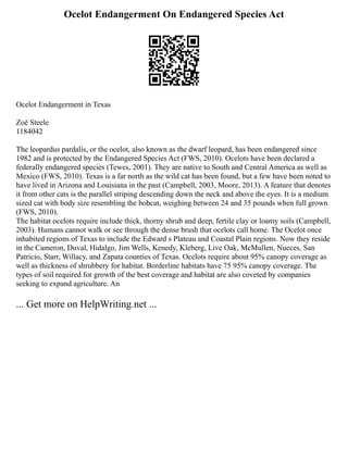 Ocelot Endangerment On Endangered Species Act
Ocelot Endangerment in Texas
Zoë Steele
1184042
The leopardus pardalis, or the ocelot, also known as the dwarf leopard, has been endangered since
1982 and is protected by the Endangered Species Act (FWS, 2010). Ocelots have been declared a
federally endangered species (Tewes, 2001). They are native to South and Central America as well as
Mexico (FWS, 2010). Texas is a far north as the wild cat has been found, but a few have been noted to
have lived in Arizona and Louisiana in the past (Campbell, 2003, Moore, 2013). A feature that denotes
it from other cats is the parallel striping descending down the neck and above the eyes. It is a medium
sized cat with body size resembling the bobcat, weighing between 24 and 35 pounds when full grown
(FWS, 2010).
The habitat ocelots require include thick, thorny shrub and deep, fertile clay or loamy soils (Campbell,
2003). Humans cannot walk or see through the dense brush that ocelots call home. The Ocelot once
inhabited regions of Texas to include the Edward s Plateau and Coastal Plain regions. Now they reside
in the Cameron, Duval, Hidalgo, Jim Wells, Kenedy, Kleberg, Live Oak, McMullen, Nueces, San
Patricio, Starr, Willacy, and Zapata counties of Texas. Ocelots require about 95% canopy coverage as
well as thickness of shrubbery for habitat. Borderline habitats have 75 95% canopy coverage. The
types of soil required for growth of the best coverage and habitat are also coveted by companies
seeking to expand agriculture. An
... Get more on HelpWriting.net ...
 