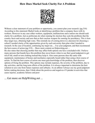 How Does Markel Seek Clarity For A Problem
Without a clear statement of your problem or opportunity, you cannot plan your research. (pg.316)
According to this statement Markel looks at identifying a problem that a company faces with its
workers. However in any case either workers, equipment, malfunctions and a nation one should seek
clarity for a problem. Just as politicians do when running for election they seek the problems that the
country faces and society and uses that as their nuclear weapon for running for presidency. This is how
they target race, obtaining high votes. This reminds me of coming down to a decision for choosing a
school I needed clarity of the opportunities given by each university then plan what I needed to
research. In the case of location, continuing my major etc.... Use your judgment, and then recommend
the best course of action (pg.319) ... Show more content on Helpwriting.net ...
He also states that choosing another that may affect both options one have concluded with. I believe
many persons that hoards have this problem they never know when to use their good judgment to get
rid of old, small or torn clothing instead they keep it. Also some persons does the same with
equipment, maintenance of homes and mechanics especially hoard rather than using a best course of
action. To find the best course of action one must gain knowledge of the problem, then discover
options of fixing the problem. This options may include expenses, the severity of the problem, day to
day activities, and the long term effects of the problem. It is always important to determine the best
solution to save one from future expenses and setbacks. As an athlete I always use my good judgment
before making decisions, then I think about the positives and negatives if I partake in activities that
cause injuries, academic failures and poor
... Get more on HelpWriting.net ...
 
