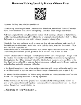Humorous Wedding Speech by Brother of Groom Essay
Humorous Wedding Speech by Brother of Groom
Good evening, ladies and gentlemen. On behalf of the bridesmaids, I must thank Donald for his kind
words. I must also thank all of you for coming today I know how hard it is to get a day release.
As Donald s lighter brother sorry, I meant little brother, which is simply a reference to the fact that he
is older than I am, and nothing else I would also like to welcome Liz into the family. I think you ll find
the Endeans to be a warm and open family but never play cards with any of us.
Historically, June is the traditional month to marry, and these origins actually date back to medieval
times when people only properly bathed once a year, typically during May when the weather ... Show
more content on Helpwriting.net ...
Mum explained that he d eaten too much cake. So, if you see my dad later on with his arm around
Donald doing a circuit of the gardens, you know it ll be too much cake or more like beer.
Someone asked me a few weeks ago if I looked up to my brother when I was younger. I thought about
this for about 2 seconds before stating that I thought Donald had been more a source of perspiration
than inspiration. But I d hate for you all to think he didn t make an impression upon me. Those at the
front should just about be able to make out the two inch scar on my head, caused by Donald practicing
his fast bowling against his seven year old brother.
In fact, Donald was always a great athlete and keen sportsmen, with a strong will to win. And I m sure
he could have made it as a pro had it not been for the change in law enabling pubs to open all day.
But it s easy for me to stand here and take the micky out of him and it s also rather fun. But if the truth
be told, I was always very proud that he was my big brother.
And the pointers in life that he has given me have proved invaluable. Putting aside his number one
gem, never leave your Polaroids lying about , his more subtle influence was shown when I had finally
reached the age when I hoped to imitate my
... Get more on HelpWriting.net ...
 
