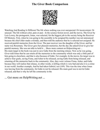 The Giver Book Comparison
Watching And Reading Is Different The life where nothing was ever unexpected. Or inconvenient. Or
unusual. The life without color, pain or past . In the science fiction novel, and the movie, The Giver by
Lois Lowry, the protagonist, Jonas, was selected, for the biggest job in the society being the Receiver
Of Memory. First, when he was going to the assembly to be assigned his number was not announced
because the chief elder made a mistake, and then told the audience that he is selected not assigned. He
received painful memories from the Giver. The past receiver was the daughter of the Giver, and her
name was Rosemary. The Giver gave her pleasant memories, but the day she asked Giver to give her
painful memory. She was not able to hold it ... Show more content on Helpwriting.net ...
His main target in the book was just to save Gabe from the morning release. Now as he was going,
Giver told Jonas that he can return all the memories to the community which was only a little part of
him going to elsewhere, and that is also because of Gabe. For example, In the movie, his target was to
achieve four goals, saving Fiona, and Asher to be released, saving Gabe from being released, and
returning all the memories back to the community. Also, they won t release Fiona, Asher, and Gabe
because they will realize that release, in other words, is killing which is very bad and also it is a crime
in our world. Another example, And he had taken Gabriel, too (169). This was the time when Jonas
was leaving from the community, for Gabe to not be released. His main goal was to not let Gabe
released, and that is why he left the community in the
... Get more on HelpWriting.net ...
 