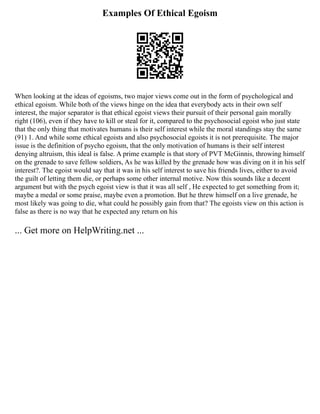 Examples Of Ethical Egoism
When looking at the ideas of egoisms, two major views come out in the form of psychological and
ethical egoism. While both of the views hinge on the idea that everybody acts in their own self
interest, the major separator is that ethical egoist views their pursuit of their personal gain morally
right (106), even if they have to kill or steal for it, compared to the psychosocial egoist who just state
that the only thing that motivates humans is their self interest while the moral standings stay the same
(91) 1. And while some ethical egoists and also psychosocial egoists it is not prerequisite. The major
issue is the definition of psycho egoism, that the only motivation of humans is their self interest
denying altruism, this ideal is false. A prime example is that story of PVT McGinnis, throwing himself
on the grenade to save fellow soldiers, As he was killed by the grenade how was diving on it in his self
interest?. The egoist would say that it was in his self interest to save his friends lives, either to avoid
the guilt of letting them die, or perhaps some other internal motive. Now this sounds like a decent
argument but with the psych egoist view is that it was all self , He expected to get something from it;
maybe a medal or some praise, maybe even a promotion. But he threw himself on a live grenade, he
most likely was going to die, what could he possibly gain from that? The egoists view on this action is
false as there is no way that he expected any return on his
... Get more on HelpWriting.net ...
 