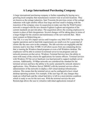 A Large International Purchasing Company
A large international purchasing company is further expanding by buying out a
growling local company that manufactures western wear at several locations. They
are known as the cottage industries. Sam Yosemite the previous owner of the cottage
industries with eight satellite offices four large and four small is helping with the
transition of the company since its acquisition to make sure that the Wild Frontier
network is merged with the new domain Foghorn Leghorn and migration of the
current standards are put into place. The acquisition allows the existing employees to
remain in place of their designations. Several changes will be taking place in terms of
a larger budget for the creation and maintenance of the new network that... Show
more content on Helpwriting.net ...
The TSL is a very low impact service and it requires very little COU or memory for
regular operations and its hard disk requirements are small even for a great deal of
clients like the ones seen in this company. The idle activities are negligible and the
memory used is less than 10 MB. It will allow access from any computing device
that is running the Windows based program or even a full Windows desktop. The
employees will be able to connect to terminal server to run programs and use
network resources on that server. Windows Terminal Services have the ability to
meet with many of the criteria for applications for remote officers. Terminal services
with Windows NT the server hardware was hard pressed to support multiple server
sessions. Additionally, 10 Mbps networks are considered the standard for the
terminal services and have the ability to be easily saturated by network intensive
applications. Also, Windows Server 2008R2 with the terminal services allows
administrators of the networks to deploy a full virtual desktop infrastructure
solution. This means that the terminal server can be configured to host virtual
desktop operating systems. For example, if the user logs off, any changes they
made are rolled back and the virtual hard drive is left in a more pristine condition
which is ready to use for the next user. With the terminal services the new
RemoteApp allows the user to virtualize individual applications instead of
 