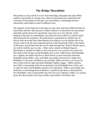 The Bridge Masculinity
Masculinity is a key motif of a view from the bridge, throughout the play Miller
explores masculinity in varying ways. Ideas of masculinity are explored by the
variations of masculinity in the play, how masculinity is challenged and how
masculinity leads Eddie to react in different ways.
The majority of the character is this play are men, they each have different forms of
masculinity and how they present it. Eddie Carbone is a man driven by masculinity
and pride, and he shows his masculinity and views on it very directly. In the
opening of the play, he immediately says fellas this shows that he is clearly manly
and he presents his manliness. His masculinity is presented in a selfish way, he
always ends up on the floor when Beatrice has relatives over he dislikes this as he
always wants to be the most important person in the household. Eddie is the master
of the house, and all decisions have to be made through him. When Catherine gets a
new job he initially says no, due ... Show more content on Helpwriting.net ...
Masculinity is needed for Eddie to show his power over everyone, his need to do
this leads to him trying to teach Rodolpho how to box. Eddie knows that Rodolpho
isn t a fighter, but makes him box to show that he is more masculine than him.
Rodolpho grazes Eddie s chin, and Eddie says attaboy because he is happy that
Rodolpho is a bit more confident to try and fight. Eddie uses this as an excuse for
him to land with his right and make Rodolpho slightly stagger . Miller explores
how Eddie s masculinity leads him to pretend to teach Rodolpho how to box, just
in order for him to hit Rodolpho and prove his superiority. Eddie s masculinity also
leads him to call Immigration on Beatrice s cousins he has been so threatened by
how Rodolpho s lack of masculinity has still won over Catherine. Eddie is so wound
up by this that it leads to his inner conflict, and conflict with Marco and
 