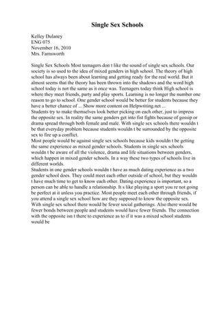 Single Sex Schools
Kelley Dulaney
ENG 075
November 16, 2010
Mrs. Farnsworth
Single Sex Schools Most teenagers don t like the sound of single sex schools. Our
society is so used to the idea of mixed genders in high school. The theory of high
school has always been about learning and getting ready for the real world. But it
almost seems that the theory has been thrown into the shadows and the word high
school today is not the same as it once was. Teenagers today think High school is
where they meet friends, party and play sports. Learning is no longer the number one
reason to go to school. One gender school would be better for students because they
have a better chance of ... Show more content on Helpwriting.net ...
Students try to make themselves look better picking on each other, just to impress
the opposite sex. In reality the same genders get into fist fights because of gossip or
drama spread through both female and male. With single sex schools there wouldn t
be that everyday problem because students wouldn t be surrounded by the opposite
sex to fire up a conflict.
Most people would be against single sex schools because kids wouldn t be getting
the same experience as mixed gender schools. Students in single sex schools
wouldn t be aware of all the violence, drama and life situations between genders,
which happen in mixed gender schools. In a way these two types of schools live in
different worlds.
Students in one gender schools wouldn t have as much dating experience as a two
gender school does. They could meet each other outside of school, but they wouldn
t have much time to get to know each other. Dating experience is important, so a
person can be able to handle a relationship. It s like playing a sport you re not going
be perfect at it unless you practice. Most people meet each other through friends, if
you attend a single sex school how are they supposed to know the opposite sex.
With single sex school there would be fewer social gatherings. Also there would be
fewer bonds between people and students would have fewer friends. The connection
with the opposite isn t there to experience as to if it was a mixed school students
would be
 