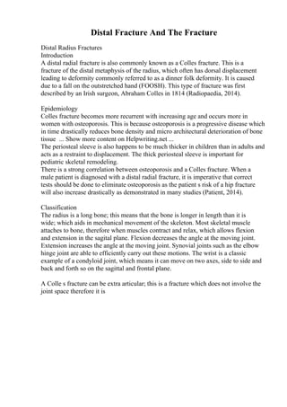 Distal Fracture And The Fracture
Distal Radius Fractures
Introduction
A distal radial fracture is also commonly known as a Colles fracture. This is a
fracture of the distal metaphysis of the radius, which often has dorsal displacement
leading to deformity commonly referred to as a dinner folk deformity. It is caused
due to a fall on the outstretched hand (FOOSH). This type of fracture was first
described by an Irish surgeon, Abraham Colles in 1814 (Radiopaedia, 2014).
Epidemiology
Colles fracture becomes more recurrent with increasing age and occurs more in
women with osteoporosis. This is because osteoporosis is a progressive disease which
in time drastically reduces bone density and micro architectural deterioration of bone
tissue ... Show more content on Helpwriting.net ...
The periosteal sleeve is also happens to be much thicker in children than in adults and
acts as a restraint to displacement. The thick periosteal sleeve is important for
pediatric skeletal remodeling.
There is a strong correlation between osteoporosis and a Colles fracture. When a
male patient is diagnosed with a distal radial fracture, it is imperative that correct
tests should be done to eliminate osteoporosis as the patient s risk of a hip fracture
will also increase drastically as demonstrated in many studies (Patient, 2014).
Classification
The radius is a long bone; this means that the bone is longer in length than it is
wide; which aids in mechanical movement of the skeleton. Most skeletal muscle
attaches to bone, therefore when muscles contract and relax, which allows flexion
and extension in the sagital plane. Flexion decreases the angle at the moving joint.
Extension increases the angle at the moving joint. Synovial joints such as the elbow
hinge joint are able to efficiently carry out these motions. The wrist is a classic
example of a condyloid joint, which means it can move on two axes, side to side and
back and forth so on the sagittal and frontal plane.
A Colle s fracture can be extra articular; this is a fracture which does not involve the
joint space therefore it is
 