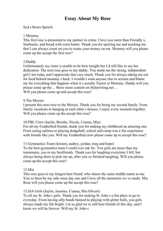 Essay About My Rose
Syd s Roses Speech
1.Mommy
This first rose is presented to my partner in crime. I love you more than Friendly s,
Starbucks, and bread with extra butter. Thank you for spoiling me and teaching me
that I can always count on you to waste your money on me. Mommy will you please
come up the accept the first rose?
2.Daddy
Unfortunately my sister is unable to be here tonight but I d still like to say her
dedication. The next rose goes to my daddy. You made me the strong, independent
girl I am today and I appreciate that very much. Thank you for always taking me out
for food behind mommy s back. I wouldn t want anyone else to scream and blame
me for everything that happens when it s usually Taylor or Mommy. Daddy will you
please come up the ... Show more content on Helpwriting.net ...
Will you please come up and accept this rose?
9.The Moxies
I present this next rose to the Moxies. Thank you for being my second family. From
family vacations to hanging at each other s houses, I enjoy every moment together.
Will you please come up the accept this rose?
10.FBL Crew (Jaylin, Brooke, Nicole, Cianna, Mia)
For all my Featherbed friends, thank you for making my childhood an amazing one.
From eating saltines to playing dodgeball, school and camp was a fun experience
with friends like you. Will my Featherbed crew please come up to accept this rose?
11.Gymnastics Team (kristen, audrey, jordan, meg and hope)
To the best gymnastics team I could ever ask for. You girls are more than my
teammates, you re my bestfriends. Thank you for laughing everytime I fell, but
always being there to pick me up, after you ve finished laughing. Will you please
come up the accept this rose?
12.Mia
This rose goes to my longest best friend, who shares the same middle name as me.
You ve been by my side since day one and I love all the memories we ve made. Mia
Rose will you please come up the accept this rose?
13.SJA Girls (Jaylin, Jasmine, Cianna, Mia Oliveri)
To all my St. John s girls. Thank you for making St. John s a fun place to go to
everyday. From having silly bands banned to playing with glitter balls, you girls
always made my life bright. I m so glad we re still best friends til this day, and I
know we will be forever. Will my St. John s
 