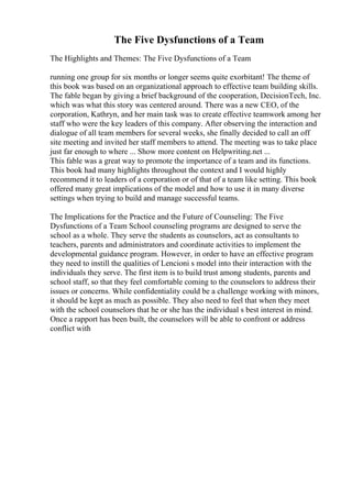 The Five Dysfunctions of a Team
The Highlights and Themes: The Five Dysfunctions of a Team
running one group for six months or longer seems quite exorbitant! The theme of
this book was based on an organizational approach to effective team building skills.
The fable began by giving a brief background of the cooperation, DecisionTech, Inc.
which was what this story was centered around. There was a new CEO, of the
corporation, Kathryn, and her main task was to create effective teamwork among her
staff who were the key leaders of this company. After observing the interaction and
dialogue of all team members for several weeks, she finally decided to call an off
site meeting and invited her staff members to attend. The meeting was to take place
just far enough to where ... Show more content on Helpwriting.net ...
This fable was a great way to promote the importance of a team and its functions.
This book had many highlights throughout the context and I would highly
recommend it to leaders of a corporation or of that of a team like setting. This book
offered many great implications of the model and how to use it in many diverse
settings when trying to build and manage successful teams.
The Implications for the Practice and the Future of Counseling: The Five
Dysfunctions of a Team School counseling programs are designed to serve the
school as a whole. They serve the students as counselors, act as consultants to
teachers, parents and administrators and coordinate activities to implement the
developmental guidance program. However, in order to have an effective program
they need to instill the qualities of Lencioni s model into their interaction with the
individuals they serve. The first item is to build trust among students, parents and
school staff, so that they feel comfortable coming to the counselors to address their
issues or concerns. While confidentiality could be a challenge working with minors,
it should be kept as much as possible. They also need to feel that when they meet
with the school counselors that he or she has the individual s best interest in mind.
Once a rapport has been built, the counselors will be able to confront or address
conflict with
 