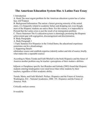 The American Education System Has A Latino Face Essay
I. Introduction
A. Hook The most urgent problem for the American education system has a Latino
face. (GГЎndara)
B. Background Information The nation s fastest growing minority of the united
states, it is frequently related to academic failure and dropping out; even though,
most of the Hispanic students are native Born. For this reason, it is impossible to
Pretend that the Latino crisis is just the result of an immigration problem.
C. Thesis Statement The Us education system is alarmingly promoting the Hispanic
achievement gap with segregation, discouragement and discrimination.
II. Body Paragraphs
A. Body Paragraph 1
1.Topic Sentence For Hispanics in the United States, the educational experience
sometimes can be a disadvantage.
2. Supporting Details
a)Introduce source and establish expertise (identify author and title of source; briefly
what makes this a reputable source)
According to Marta Tienda and Faith Mitchell in the book Hispanics and the future of
America another problem may be teacher s perceptions of their student s abilities.
b)Quote or Paraphrase specific fact Reardon and Galindo (2003) found that Hispanic
students entering kindergarten were rated lower than white students by their
teachers, regardless of their academic ability.
Tienda, Marta, and Faith Mitchell. Preface. Hispanics and the Future of America.
Washington, D.C.: National Academies, 2006. 191. Hispanics and the Future of
America. Web.
Critically analyze source
It would be
 