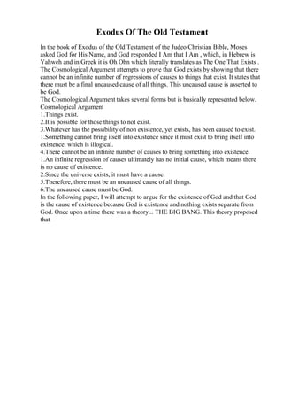 Exodus Of The Old Testament
In the book of Exodus of the Old Testament of the Judeo Christian Bible, Moses
asked God for His Name, and God responded I Am that I Am , which, in Hebrew is
Yahweh and in Greek it is Oh Ohn which literally translates as The One That Exists .
The Cosmological Argument attempts to prove that God exists by showing that there
cannot be an infinite number of regressions of causes to things that exist. It states that
there must be a final uncaused cause of all things. This uncaused cause is asserted to
be God.
The Cosmological Argument takes several forms but is basically represented below.
Cosmological Argument
1.Things exist.
2.It is possible for those things to not exist.
3.Whatever has the possibility of non existence, yet exists, has been caused to exist.
1.Something cannot bring itself into existence since it must exist to bring itself into
existence, which is illogical.
4.There cannot be an infinite number of causes to bring something into existence.
1.An infinite regression of causes ultimately has no initial cause, which means there
is no cause of existence.
2.Since the universe exists, it must have a cause.
5.Therefore, there must be an uncaused cause of all things.
6.The uncaused cause must be God.
In the following paper, I will attempt to argue for the existence of God and that God
is the cause of existence because God is existence and nothing exists separate from
God. Once upon a time there was a theory... THE BIG BANG. This theory proposed
that
 