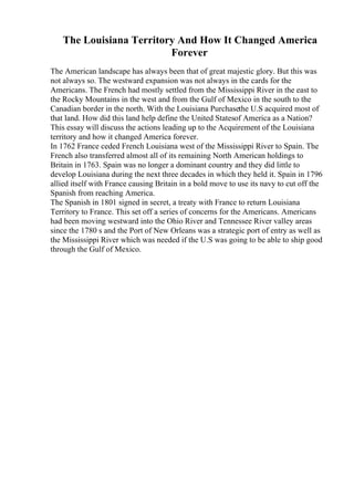 The Louisiana Territory And How It Changed America
Forever
The American landscape has always been that of great majestic glory. But this was
not always so. The westward expansion was not always in the cards for the
Americans. The French had mostly settled from the Mississippi River in the east to
the Rocky Mountains in the west and from the Gulf of Mexico in the south to the
Canadian border in the north. With the Louisiana Purchasethe U.S acquired most of
that land. How did this land help define the United Statesof America as a Nation?
This essay will discuss the actions leading up to the Acquirement of the Louisiana
territory and how it changed America forever.
In 1762 France ceded French Louisiana west of the Mississippi River to Spain. The
French also transferred almost all of its remaining North American holdings to
Britain in 1763. Spain was no longer a dominant country and they did little to
develop Louisiana during the next three decades in which they held it. Spain in 1796
allied itself with France causing Britain in a bold move to use its navy to cut off the
Spanish from reaching America.
The Spanish in 1801 signed in secret, a treaty with France to return Louisiana
Territory to France. This set off a series of concerns for the Americans. Americans
had been moving westward into the Ohio River and Tennessee River valley areas
since the 1780 s and the Port of New Orleans was a strategic port of entry as well as
the Mississippi River which was needed if the U.S was going to be able to ship good
through the Gulf of Mexico.
 