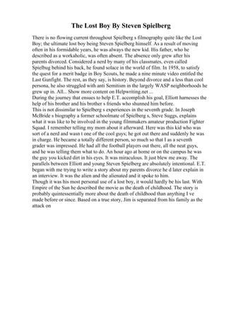 The Lost Boy By Steven Spielberg
There is no flowing current throughout Spielberg s filmography quite like the Lost
Boy; the ultimate lost boy being Steven Spielberg himself. As a result of moving
often in his formidable years, he was always the new kid. His father, who he
described as a workaholic, was often absent. The absence only grew after his
parents divorced. Considered a nerd by many of his classmates, even called
Spielbug behind his back, he found solace in the world of film. In 1958, to satisfy
the quest for a merit badge in Boy Scouts, he made a nine minute video entitled the
Last Gunfight. The rest, as they say, is history. Beyond divorce and a less than cool
persona, he also struggled with anti Semitism in the largely WASP neighborhoods he
grew up in. All... Show more content on Helpwriting.net ...
During the journey that ensues to help E.T. accomplish his goal, Elliott harnesses the
help of his brother and his brother s friends who shunned him before.
This is not dissimilar to Spielberg s experiences in the seventh grade. In Joseph
McBride s biography a former schoolmate of Spielberg s, Steve Suggs, explains
what it was like to be involved in the young filmmakers amateur production Fighter
Squad. I remember telling my mom about it afterward. Here was this kid who was
sort of a nerd and wasn t one of the cool guys; he got out there and suddenly he was
in charge. He became a totally different person, so much so that I as a seventh
grader was impressed. He had all the football players out there, all the neat guys,
and he was telling them what to do. An hour ago at home or on the campus he was
the guy you kicked dirt in his eyes. It was miraculous. It just blew me away. The
parallels between Elliott and young Steven Spielberg are absolutely intentional. E.T.
began with me trying to write a story about my parents divorce he d later explain in
an interview. It was the alien and the alienated and it spoke to him.
Though it was his most personal use of a lost boy, it would hardly be his last. With
Empire of the Sun he described the movie as the death of childhood. The story is
probably quintessentially more about the death of childhood than anything I ve
made before or since. Based on a true story, Jim is separated from his family as the
attack on
 