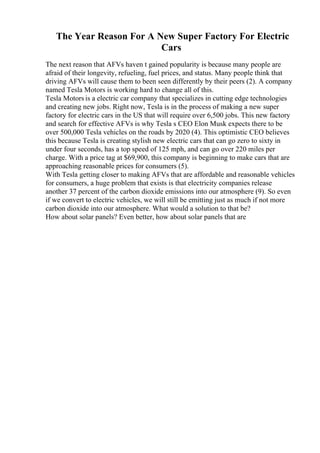The Year Reason For A New Super Factory For Electric
Cars
The next reason that AFVs haven t gained popularity is because many people are
afraid of their longevity, refueling, fuel prices, and status. Many people think that
driving AFVs will cause them to been seen differently by their peers (2). A company
named Tesla Motors is working hard to change all of this.
Tesla Motors is a electric car company that specializes in cutting edge technologies
and creating new jobs. Right now, Tesla is in the process of making a new super
factory for electric cars in the US that will require over 6,500 jobs. This new factory
and search for effective AFVs is why Tesla s CEO Elon Musk expects there to be
over 500,000 Tesla vehicles on the roads by 2020 (4). This optimistic CEO believes
this because Tesla is creating stylish new electric cars that can go zero to sixty in
under four seconds, has a top speed of 125 mph, and can go over 220 miles per
charge. With a price tag at $69,900, this company is beginning to make cars that are
approaching reasonable prices for consumers (5).
With Tesla getting closer to making AFVs that are affordable and reasonable vehicles
for consumers, a huge problem that exists is that electricity companies release
another 37 percent of the carbon dioxide emissions into our atmosphere (9). So even
if we convert to electric vehicles, we will still be emitting just as much if not more
carbon dioxide into our atmosphere. What would a solution to that be?
How about solar panels? Even better, how about solar panels that are
 