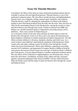 Essay On Thiazide Diuretics
According to the Mayo Clinic there are many medication treatment options that are
available to anyone who has high blood pressure. Thiazide diuretics is one of the
medication treatment option. The side effects include dizziness and lightheadedness,
blurred vision, loss of appetite, itching, stomach upset, headache, and weakness.
Thiazide diuretics works by changing the reabsorption of sodium in the kidneys,
leading to more fluid being produced from the body into the urine. They also have an
effect on the surrounding muscles in the bloodvessels, causing the muscles to relax
and allow blood to pass through more easily. If taken as directed ones HBP will
balance out. Another treatment option is Angiotensin converting enzyme (ACE)
inhibitors... Show more content on Helpwriting.net ...
As a conclusion, blood vessels may relax and open up which makes it easier for
blood to flow through the vessels so in this event it can reduce the blood pressure.
Renin inhibitors contributes to another medication to balance hypertension. The side
effects to Renin inhibitors is dizziness, headache, diarrhea, and stuffy nose. As a
result of direct renin inhibitors which help the regulation of blood pressure, blood
vessels relax and widen, making it easier for blood to flow through the vessels,
which also lowers blood pressure. Direct renin inhibitors, angiotensin converting
enzyme (ACE) inhibitors, and angiotensin II receptor blockers (ARBs) all help the
same process that narrows blood vessels, but each type of medicine blocks a different
part of the process. Calcium channel blockers is another medication treatment option.
The side effects of this medication is lightheadedness, low blood pressure, slower
heart rate, drowsiness, constipation, swelling of feet, ankles and legs, increased
appetite, and gastroesophageal reflux disease (GERD). Calcium channel blockers
dilate the blood vessels and this makes it easier for blood to flow through the vessels
and balances blood
 