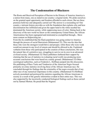 The Condemnation of Blackness
The Roots and Deceived Perception of Racism in the History of America America is
a nation from many, one as stated in our country s original motto. We pride ourselves
on the granted equal opportunity and freedom afforded to each citizen. But are these
premises held true and adequately carried out? My answer is a resounding no! Our
country s intricate history provides us with the foundation that explains why and how
discrimination has infiltrated and given the upper hand to the white racethat has
dominated the American society, while suppressing races of color. Dating back to the
discovery of the new world we know as the contemporary United States, the African
Americanrace has been segregated and mistreated as exemplified through... Show
more content on Helpwriting.net ...
From this he established that the black population was going extinct in America
through the process of social Darwinism (Muhammed 32). This was the idea that
those who were the strongest would thrive and prosper, while those who were weak
would not amount to any level of esteem and should be allowed to die. Explained
verbatim from those who participated in the creation of these conclusions, this was
the natural fate of a primitive race, struggling to survive on its own in an advanced
civilized society. (Muhammad 32) These publishers furthered their support by
claiming that the use of statistics in evaluating racial worth was producing more
accurate conclusions that were based on a sturdy ground. (Muhammad 33) Other
sociological authorities, such as Frederick L. Hoffman jumped into this discussion.
His publishing of Race Traits and Tendencies of the American Negro focused
primarily on crime statistics involving those of the African American race. He
concluded through his findings that the criminality of the negro exceeds that of any
other race of any numerical importance in this country. (Muhammed 51) Hoffman
actively postulated and portrayed his statistics regarding the African Americans in
society as a result of the genetic inferiorities evident in their entire race. This was
also supported by the incorrectly conducted biological findings such as those carried
out by Samuel Morton. He posed that the Negroes
 