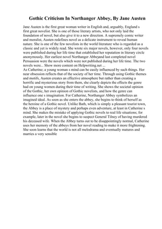 Gothic Criticism In Northanger Abbey, By Jane Austen
Jane Austen is the first great woman writer in English and, arguably, England s
first great novelist. She is one of those literary artists, who not only laid the
foundation of novel, but also give it to a new direction. A supremely comic writer
and moralist, Austen redefines novel as a delicate instrument to reveal human
nature. She is one of the few novelists in the world literature who is regarded as a
classic and yet is widely read. She wrote six major novels, however, only four novels
were published during her life time that established her reputation in literary circle
anonymously. Her earliest novel Northanger Abbeyand last completed novel
Persuasion were the novels which were not published during her life time. The two
novels were... Show more content on Helpwriting.net ...
As Catherine; a young woman s mind can be easily influenced by such things. Her
near obsession reflects that of the society of her time. Through using Gothic themes
and motifs, Austen creates an effective atmosphere but rather than creating a
horrific and mysterious story from them, she clearly depicts the effects the genre
had on young women during their time of writing. She shows the societal opinion
of the Gothic, her own opinion of Gothic novelists, and how the genre can
influence one s imagination. For Catherine, Northanger Abbey symbolizes an
imagined ideal. As soon as she enters the abbey, she begins to think of herself as
the heroine of a Gothic novel. Unlike Bath, which is simply a pleasant tourist town,
the Abbey is a place of mystery and perhaps even adventure, at least in Catherine s
mind. She makes the mistake of applying Gothic novels to real life situations; for
example, later in the novel she begins to suspect General Tilney of having murdered
his deceased wife. When the Abbey turns out to be disappointingly normal, Catherine
uses her memory of the abbeys from her novel reading to make it more frightening.
She soon learns that the world is not all melodrama and eventually matures and
marries a very sensible
 