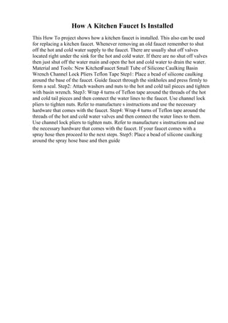 How A Kitchen Faucet Is Installed
This How To project shows how a kitchen faucet is installed. This also can be used
for replacing a kitchen faucet. Whenever removing an old faucet remember to shut
off the hot and cold water supply to the faucet. There are usually shut off valves
located right under the sink for the hot and cold water. If there are no shut off valves
then just shut off the water main and open the hot and cold water to drain the water.
Material and Tools: New KitchenFaucet Small Tube of Silicone Caulking Basin
Wrench Channel Lock Pliers Teflon Tape Step1: Place a bead of silicone caulking
around the base of the faucet. Guide faucet through the sinkholes and press firmly to
form a seal. Step2: Attach washers and nuts to the hot and cold tail pieces and tighten
with basin wrench. Step3: Wrap 4 turns of Teflon tape around the threads of the hot
and cold tail pieces and then connect the water lines to the faucet. Use channel lock
pliers to tighten nuts. Refer to manufacture s instructions and use the necessary
hardware that comes with the faucet. Step4: Wrap 4 turns of Teflon tape around the
threads of the hot and cold water valves and then connect the water lines to them.
Use channel lock pliers to tighten nuts. Refer to manufacture s instructions and use
the necessary hardware that comes with the faucet. If your faucet comes with a
spray hose then proceed to the next steps. Step5: Place a bead of silicone caulking
around the spray hose base and then guide
 