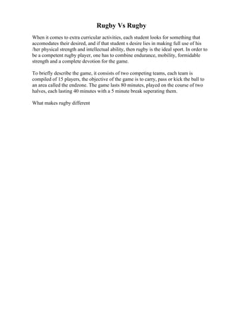 Rugby Vs Rugby
When it comes to extra curricular activities, each student looks for something that
accomodates their desired, and if that student s desire lies in making full use of his
/her physical strength and intellectual ability, then rugby is the ideal sport. In order to
be a competent rugby player, one has to combine endurance, mobility, formidable
strength and a complete devotion for the game.
To briefly describe the game, it consists of two competing teams, each team is
compiled of 15 players, the objective of the game is to carry, pass or kick the ball to
an area called the endzone. The game lasts 80 minutes, played on the course of two
halves, each lasting 40 minutes with a 5 minute break seperating them.
What makes rugby different
 