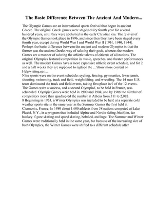 The Basic Difference Between The Ancient And Modern...
The Olympic Games are an international sports festival that began in ancient
Greece. The original Greek games were staged every fourth year for several
hundred years, until they were abolished in the early Christian era. The revival of
the Olympic Games took place in 1896, and since then they have been staged every
fourth year, except during World War I and World War II (1916, 1940, 1944).
Perhaps the basic difference between the ancient and modern Olympics is that the
former was the ancient Greeks way of saluting their gods, whereas the modern
Games are a manner of saluting the athletic talents of citizens of all nations. The
original Olympics featured competition in music, speeches, and theater performances
as well. The modern Games have a more expansive athletic event schedule, and for 2
and a half weeks they are supposed to replace the ... Show more content on
Helpwriting.net ...
Nine sports were on the event schedule: cycling, fencing, gymnastics, lawn tennis,
shooting, swimming, track and field, weightlifting, and wrestling. The 14 man U.S.
team dominated the track and field events, taking first place in 9 of the 12 events.
The Games were a success, and a second Olympiad, to be held in France, was
scheduled. Olympic Games were held in 1900 and 1904, and by 1908 the number of
competitors more than quadrupled the number at Athens from 311 to 2,082.
8 Beginning in 1924, a Winter Olympics was included to be held at a separate cold
weather sports site in the same year as the Summer Games the first held at
Chamonix, France. In 1980 about 1,600 athletes from 38 nations competed at Lake
Placid, N.Y., in a program that included Alpine and Nordic skiing, biathlon, ice
hockey, figure skating and speed skating, bobsled, and luge. The Summer and Winter
Games were traditionally held in the same year, but because of the increasing size of
both Olympics, the Winter Games were shifted to a different schedule after
 