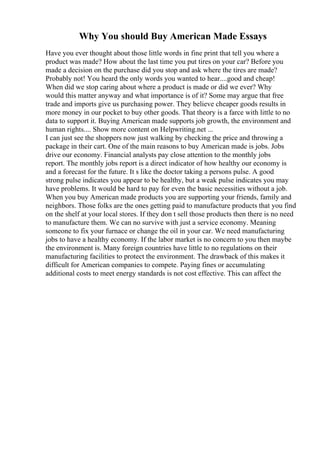 Why You should Buy American Made Essays
Have you ever thought about those little words in fine print that tell you where a
product was made? How about the last time you put tires on your car? Before you
made a decision on the purchase did you stop and ask where the tires are made?
Probably not! You heard the only words you wanted to hear....good and cheap!
When did we stop caring about where a product is made or did we ever? Why
would this matter anyway and what importance is of it? Some may argue that free
trade and imports give us purchasing power. They believe cheaper goods results in
more money in our pocket to buy other goods. That theory is a farce with little to no
data to support it. Buying American made supports job growth, the environment and
human rights.... Show more content on Helpwriting.net ...
I can just see the shoppers now just walking by checking the price and throwing a
package in their cart. One of the main reasons to buy American made is jobs. Jobs
drive our economy. Financial analysts pay close attention to the monthly jobs
report. The monthly jobs report is a direct indicator of how healthy our economy is
and a forecast for the future. It s like the doctor taking a persons pulse. A good
strong pulse indicates you appear to be healthy, but a weak pulse indicates you may
have problems. It would be hard to pay for even the basic necessities without a job.
When you buy American made products you are supporting your friends, family and
neighbors. Those folks are the ones getting paid to manufacture products that you find
on the shelf at your local stores. If they don t sell those products then there is no need
to manufacture them. We can no survive with just a service economy. Meaning
someone to fix your furnace or change the oil in your car. We need manufacturing
jobs to have a healthy economy. If the labor market is no concern to you then maybe
the environment is. Many foreign countries have little to no regulations on their
manufacturing facilities to protect the environment. The drawback of this makes it
difficult for American companies to compete. Paying fines or accumulating
additional costs to meet energy standards is not cost effective. This can affect the
 