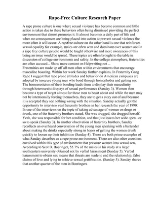 Rape-Free Culture Research Paper
A rape prone culture is one where sexual violence has become common and little
action is taken due to these behaviors often being dismissed providing the perfect
environment that almost promotes it. It almost becomes a daily part of life and
when no consequences are being placed into action to prevent sexual violence the
more often it will occur. A rapefree culture on the other hand is one that reinforces
sexual equality for example, males are often seen and dominant over women and in
a rape free culture people would be taught otherwise and more awareness of this
being an issue would be spread. These topics are often brought to the table in
discussion of college environments and safety. In the college atmosphere, fraternities
are often accused... Show more content on Helpwriting.net ...
Fraternities are made up off all men often within environments that encourage
masculine boasting. Within her work Sanday further explains, In Fraternity Gang
Rape I suggest that rape prone attitudes and behavior on American campuses are
adopted by insecure young men who bond through homophobia and getting sex .
The homoeroticism of their bonding leads them to display their masculinity
through heterosexist displays of sexual performance (Sanday 3). Women then
become a type of target almost for these men to boast about and while the men may
not be intentionally forcing themselves, they are to get a story out of and because
it is accepted they see nothing wrong with the situation. Sanday actually got the
opportunity to interview real fraternity brothers in her research the year of 1990.
In one of the interviews on the topic of taking advantage of women on drugs or
drunk, one of the fraternity brothers stated, She was drugged, she drugged herself.
Yeah, she was responsible for her condition, and that just leaves her wide open...or
so to speak (Sanday 3). In another observation of fraternity brothers, Sanday
recollects an overheard conversation of the young men speaking with a bartender
about making the drinks especially strong in hopes of getting the women drunk
quickly to loosen up their inhibition (Sanday 4). These are both prime examples of
what Sanday describes as a rape prone environment. There are also other coersions
envolved within this type of environment that pressure women into sexual acts,
According to Scot B. Boeringer, 55.7% of the males in his study at a large
southeastern university obtained sex by verbal harassment (Sanday 5). Verbal
harassment to obtain sex means that threats are made to end the relationship, false
claims of love and lying to achieve sexual gratification. (Sanday 5). Sanday shares
that another quarter of the men in Boeringers
 