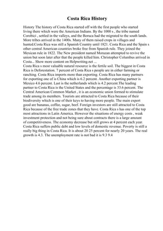 Costa Rica History
History The history of Costa Rica started off with the first people who started
living there which were the American Indians. By the 1000 s , the tribe named
Corobici , settled in the valleys, and the Boruca had the migrated to the south lands.
More tribes arrived in the 1400s. Many of them raised crops in villages and
hunted.Costa Rica was still a Spanish Country until 1821. Costa Rica and the Spain s
other central American countries broke free from Spanish rule. They joined the
Mexican rule in 1822. The New president named Morazan attempted to revive the
union but soon later after that the people killed him. Christopher Columbus arrived in
Costa... Show more content on Helpwriting.net ...
Costa Rica s most valuable natural resource is the fertile soil. The biggest in Costa
Rica is Deforestation. 7 percent of Costa Rica s people are in either farming or
ranching. Costa Rica imports more than exporting. Costa Rica has many partners
for exporting one of is China which is 6.2 percent. Another exporting partner is
Mexico 4.6 percent. Last is the netherlands which is 4.2 percent.The leading
partner to Costa Rica is the United States and the percentage is 33.6 percent. The
Central American Common Market , it is an economic union formed to stimulate
trade among its members. Tourists are attracted to Costa Rica because of their
biodiversity which is one of their keys to having more people. The main export
good are bananas, coffee, sugar, beef. Foreign investors are still attracted to Costa
Rica because of the free trade zones that they have. Costa Rica s has one of the top
most attractions in Latin America. However the situations of energy costs , weak
investment protection and not being sure about contracts there is a large amount
of competitiveness. The economy decrease but still grows at 4 percent each year.
Costa Rica suffers public debt and low levels of domestic revenue. Poverty is still a
really big thing in Costa Rica. It is about 20 25 percent for nearly 20 years. The real
growth is 4.3. The unemployment rate is not bad it is 9.3 9.4
 