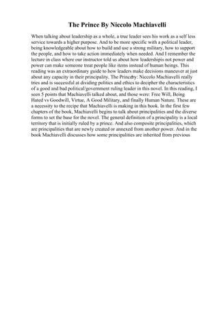 The Prince By Niccolo Machiavelli
When talking about leadership as a whole, a true leader sees his work as a self less
service towards a higher purpose. And to be more specific with a political leader,
being knowledgeable about how to build and use a strong military, how to support
the people, and how to take action immediately when needed. And I remember the
lecture in class where our instructor told us about how leadershipis not power and
power can make someone treat people like items instead of human beings. This
reading was an extraordinary guide to how leaders make decisions maneuver at just
about any capacity in their principality. The Princeby: Niccolo Machiavelli really
tries and is successful at dividing politics and ethics to decipher the characteristics
of a good and bad political/government ruling leader in this novel. In this reading, I
seen 5 points that Machiavelli talked about, and those were: Free Will, Being
Hated vs Goodwill, Virtue, A Good Military, and finally Human Nature. These are
a necessity to the recipe that Machiavelli is making in this book. In the first few
chapters of the book, Machiavelli begins to talk about principalities and the diverse
forms to set the base for the novel. The general definition of a principality is a local
territory that is initially ruled by a prince. And also composite principalities, which
are principalities that are newly created or annexed from another power. And in the
book Machiavelli discusses how some principalities are inherited from previous
 