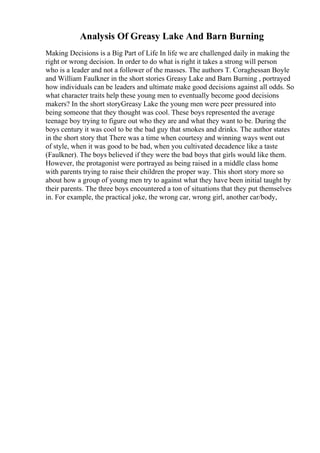 Analysis Of Greasy Lake And Barn Burning
Making Decisions is a Big Part of Life In life we are challenged daily in making the
right or wrong decision. In order to do what is right it takes a strong will person
who is a leader and not a follower of the masses. The authors T. Coraghessan Boyle
and William Faulkner in the short stories Greasy Lake and Barn Burning , portrayed
how individuals can be leaders and ultimate make good decisions against all odds. So
what character traits help these young men to eventually become good decisions
makers? In the short storyGreasy Lake the young men were peer pressured into
being someone that they thought was cool. These boys represented the average
teenage boy trying to figure out who they are and what they want to be. During the
boys century it was cool to be the bad guy that smokes and drinks. The author states
in the short story that There was a time when courtesy and winning ways went out
of style, when it was good to be bad, when you cultivated decadence like a taste
(Faulkner). The boys believed if they were the bad boys that girls would like them.
However, the protagonist were portrayed as being raised in a middle class home
with parents trying to raise their children the proper way. This short story more so
about how a group of young men try to against what they have been initial taught by
their parents. The three boys encountered a ton of situations that they put themselves
in. For example, the practical joke, the wrong car, wrong girl, another car/body,
 