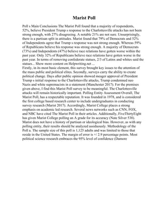 Marist Poll
Poll s Main Conclusions The Marist Poll found that a majority of respondents,
52%, believe President Trump s response to the Charlottesville attacks has not been
strong enough, with 27% disagreeing. A notable 21% are not sure. Unsurprisingly,
there is a partisan split in attitudes. Marist found that 79% of Democrats and 52%
of Independents agree that Trump s response was not strong enough. Whereas 59%
of Republicans believe his response was strong enough. A majority of Democrats
(73%) and Independents (47%) believe race relations have gotten worse within the
past year. Only 32% of Republicans believe race relations have gotten worse in the
past year. In terms of removing confederate statues, 2/3 of Latinx and whites said the
statues... Show more content on Helpwriting.net ...
Firstly, in its most basic element, this survey brought key issues to the attention of
the mass public and political elites. Secondly, surveys carry the ability to create
political change. Days after public opinion showed meager approval of President
Trump s initial response to the Charlottesville attacks, Trump condemned neo
Nazis and white supremacists in a statement (Manchester 2017). For the premises
given above, I find this Marist Poll survey to be meaningful. The Charlottesville
attacks will remain historically important. Polling Entity Assessment Overall, The
Marist Poll, has a respectable reputation. It was founded in 1978, and is considered
the first college based research center to include undergraduates in conducting
survey research (Marist 2017). Accordingly, Marist College places a strong
emphasis on academic led research. Several news networks such as CNN, FOX,
and NBC have cited The Marist Poll in their articles. Additionally, FiveThirtyEight
has given Marist College polling an A grade for its accuracy (Nate Silver 538).
Marist does not have a history of partisan or ideological bias. However, as with any
polling entity, their results should be analyzed assiduously. Methodology of the
Poll a. The sample size of this poll is 1,125 adults and was limited to those that
reside in the United States. The margin of error is +/ 2.9 percentage points. Most
political science research embraces the 95% level of confidence (Damore
 