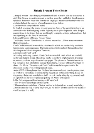 Simple Present Tense Essay
2.Simple Present Tense Simple present tense is one of tenses that are usually use in
daily life. Simple present tense used to explain about fact and habit. Simple present
tense has difference rules with Indonesian language. Because of that the writer will
explained about the concept of simple present tense below.
a.Definition of Simple Present Tense
In English grammar, the simple present tense is a form of the verb that refers to an
action or event that is ongoing or that regularly takes place in present time. Simple
present tense is the tenses that are used to refer to events, actions, and conditions that
are happening all the time, or exist now.
b.General Concept of Simple Present Tense
The Simple Present Tense is used to express an activity ... Show more content on
Helpwriting.net ...
Flash Card Flash card is one of the visual media which are used to help teacher in
teaching and learning process. There are some definition about flash card and the
advantages and disadvantages of flash card.
a.Definition of Flash Card
According to Jeremy Harmer, Flash Cards are smallish cards which we can hold
up for our students to see. Flash Card can be in the form of photograph, drawings
or pictures cut from magazines and newspaper. The picture in flash cards must be
big enough so that all students can see them clearly. The size of Flash Card can be
about 12 x 17 cm. The number of Flash Card for vocabulary practices in the
classroom can be seven to ten pieces of cards.
Azhar (2002:119) explained that Flashcards means small card contain picture, text
or symbol to remind and to stimulate the students on certain something. Based on
the picture, flashcards usually have 8x12 cm or it can be adapt by big or small such
as alphabet can be used to practice spelling (in Arabic or English).
b.The Advantages and Disadvantages of Flash Card
There are some advantages of flash cards:
1)Flash cards are useful and effective method to help students to study vocabulary.
2)Flash cards are easy to carry anywhere, so we do not need to carry heavy books so
much because it is really
 