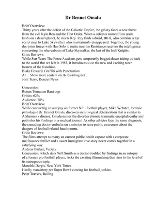 Dr Bennet Omalu
Brief Overview:
Thirty years after the defeat of the Galactic Empire, the galaxy faces a new threat
from the evil Kylo Ren and the First Order. When a defector named Finn crash
lands on a desert planet, he meets Rey. Rey finds a droid, BB 8, who contains a top
secret map to Luke Skywalker who mysteriously disappeared. Together, the young
duo joins forces with Han Solo to make sure the Resistance receives the intelligence
concerning the whereabouts of Luke Skywalker, the last of the Jedi Knights.
Critic Reviews:
While Star Wars: The Force Awakens gets temporarily bogged down taking us back
to the world that we left in 1983, it introduces us to the new and exciting torch
bearers of the franchise.
Blake Howard, Graffiti with Punctuation
At ... Show more content on Helpwriting.net ...
Josh Terry, Deseret News
Concussion
Rotten Tomatoes Rankings
Critics: 62%
Audience: 78%
Brief Overview:
While conducting an autopsy on former NFL football player, Mike Webster, forensic
pathologist Dr. Bennet Omalu, discovers neurological deterioration that is similar to
Alzheimer s disease. Omalu names the disorder chronic traumatic encephalopathy and
publishes his findings in a medical journal. As other athletes face the same diagnosis,
the crusading doctor embarks on a mission to raise public awareness about the
dangers of football related head trauma.
Critic Reviews:
The films attempt to marry an earnest public health expose with a corporate
malfeasance thriller and a sweet immigrant love story never comes together in a
satisfying way.
Andrew Barker, Variety
Concussion, which stars Will Smith as a doctor troubled by findings in an autopsy
of a former pro football player, lacks the exciting filmmaking that rises to the level of
its outrageous topic.
Manohla Dargis, New York Times
Hardly mandatory pre Super Bowl viewing for football junkies.
Peter Travers, Rolling
 