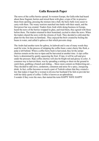 Galla Research Paper
The news of the coffee berries spread. In western Europe, the Galla tribe had heard
about these fragrant, berries and mixed them with ghee, a type of fat, to preserve
them from spoiling, pressing the mixture into a ball, the berry balls were easier to
carry with them. The weary warriors marched into battle with their snack, and the
first power bar was created. Traders from Arab while doing business in Europe,
heard the news of the berries wrapped in ghee, and tried them, they agreed with those
before them. The traders returned to their homeland, excited to share the news. When
the traders shared the news with the citizens of Arab. They decided to cultivated the
plant for the first time on farmland.. They enjoyed the brew created by boiling the
beans in water, and called it qahwa or that which prevents sleep.
The Arabs had another term for qahwa, its kahwah and is one of many words they
used for wine. In the process of stripping the coffee bean s outer cherry like flesh, a
pulp is left behind. When a coffee berry bush is harvested, they let the unripe
cherries remain on the tree to ripen and be harvested at another time. A ripe coffee
berry is determined by gently squeezing the fruit. If ripe, it will be soft and give
under the pressure. Ripe coffee cherries will also be bright red and glossy in color. A
common way to harvest them, was by spreading a netting or sheet on the ground to
catch them, grabbing a branch and sliding ... Show more content on Helpwriting.net ...
They decided to add clove, cardamom, cinnamon and anise for a spicy, energizing
drink. In fact, coffee becomes so much a part of Turkish culture that they created a
law that makes it legal for a woman to divorce her husband if he fails to provide her
with her daily quota of coffee. Coffee is known as an aphrodisiac.
I wonder if they were the ones, that started the term HAPPY WIFE HAPPY
 