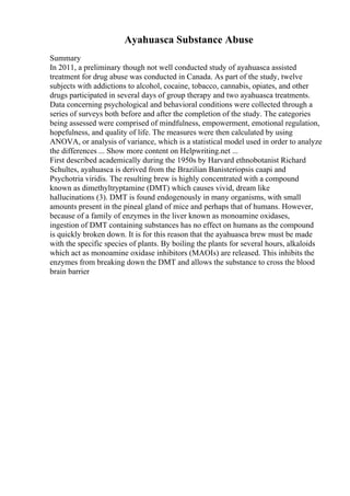 Ayahuasca Substance Abuse
Summary
In 2011, a preliminary though not well conducted study of ayahuasca assisted
treatment for drug abuse was conducted in Canada. As part of the study, twelve
subjects with addictions to alcohol, cocaine, tobacco, cannabis, opiates, and other
drugs participated in several days of group therapy and two ayahuasca treatments.
Data concerning psychological and behavioral conditions were collected through a
series of surveys both before and after the completion of the study. The categories
being assessed were comprised of mindfulness, empowerment, emotional regulation,
hopefulness, and quality of life. The measures were then calculated by using
ANOVA, or analysis of variance, which is a statistical model used in order to analyze
the differences ... Show more content on Helpwriting.net ...
First described academically during the 1950s by Harvard ethnobotanist Richard
Schultes, ayahuasca is derived from the Brazilian Banisteriopsis caapi and
Psychotria viridis. The resulting brew is highly concentrated with a compound
known as dimethyltryptamine (DMT) which causes vivid, dream like
hallucinations (3). DMT is found endogenously in many organisms, with small
amounts present in the pineal gland of mice and perhaps that of humans. However,
because of a family of enzymes in the liver known as monoamine oxidases,
ingestion of DMT containing substances has no effect on humans as the compound
is quickly broken down. It is for this reason that the ayahuasca brew must be made
with the specific species of plants. By boiling the plants for several hours, alkaloids
which act as monoamine oxidase inhibitors (MAOIs) are released. This inhibits the
enzymes from breaking down the DMT and allows the substance to cross the blood
brain barrier
 