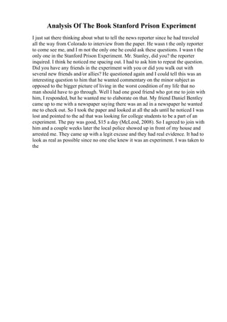 Analysis Of The Book Stanford Prison Experiment
I just sat there thinking about what to tell the news reporter since he had traveled
all the way from Colorado to interview from the paper. He wasn t the only reporter
to come see me, and I m not the only one he could ask these questions. I wasn t the
only one in the Stanford Prison Experiment. Mr. Stanley, did you? the reporter
inquired. I think he noticed me spacing out. I had to ask him to repeat the question.
Did you have any friends in the experiment with you or did you walk out with
several new friends and/or allies? He questioned again and I could tell this was an
interesting question to him that he wanted commentary on the minor subject as
opposed to the bigger picture of living in the worst condition of my life that no
man should have to go through. Well I had one good friend who got me to join with
him, I responded, but he wanted me to elaborate on that. My friend Daniel Bentley
came up to me with a newspaper saying there was an ad in a newspaper he wanted
me to check out. So I took the paper and looked at all the ads until he noticed I was
lost and pointed to the ad that was looking for college students to be a part of an
experiment. The pay was good, $15 a day (McLeod, 2008). So I agreed to join with
him and a couple weeks later the local police showed up in front of my house and
arrested me. They came up with a legit excuse and they had real evidence. It had to
look as real as possible since no one else knew it was an experiment. I was taken to
the
 