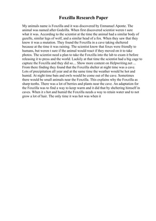 Foxzilla Research Paper
My animals name is Foxzilla and it was discovered by Enmanuel Aponte. The
animal was named after Godzilla. When first discovered scientist weren t sure
what it was. According to the scientist at the time the animal had a similar body of
gazelle, similar legs of wolf, and a similar head of a fox. When they saw that they
know it was a mutation. They found the Foxzilla in a cave taking sheltered
because at the time it was raining. The scientist know that foxes were friendly to
humans, but weren t sure if the animal would react if they moved on it to take
photos. The scientist need a plan to take the Foxzilla into the lab to exam it before
releasing it to press and the world. Luckily at that time the scientist had a big cage to
capture the Foxzilla and they did so.... Show more content on Helpwriting.net ...
From there finding they found that the Foxzilla shelter at night time was a cave.
Lots of precipitation all year and at the same time the weather would be hot and
humid. At night time bats and owls would be come out of the cave. Sometimes
there would be small animals near the Foxzilla. This explains why the Foxzilla as
sharp teeths. There was a lot of berries and plants near the cave. An adaptation for
the Foxzilla was to find a way to keep warm and it did that by sheltering himself in
caves. When it s hot and humid the Foxzilla needs a way to retain water and to not
grow a lot of hair. The only time it was hot was when it
 