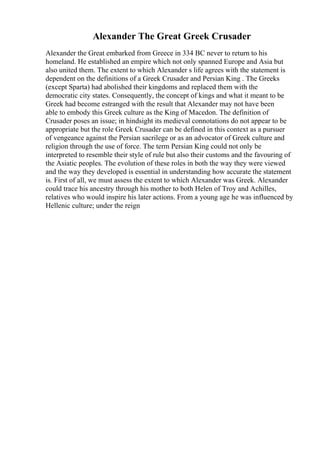 Alexander The Great Greek Crusader
Alexander the Great embarked from Greece in 334 BC never to return to his
homeland. He established an empire which not only spanned Europe and Asia but
also united them. The extent to which Alexander s life agrees with the statement is
dependent on the definitions of a Greek Crusader and Persian King . The Greeks
(except Sparta) had abolished their kingdoms and replaced them with the
democratic city states. Consequently, the concept of kings and what it meant to be
Greek had become estranged with the result that Alexander may not have been
able to embody this Greek culture as the King of Macedon. The definition of
Crusader poses an issue; in hindsight its medieval connotations do not appear to be
appropriate but the role Greek Crusader can be defined in this context as a pursuer
of vengeance against the Persian sacrilege or as an advocator of Greek culture and
religion through the use of force. The term Persian King could not only be
interpreted to resemble their style of rule but also their customs and the favouring of
the Asiatic peoples. The evolution of these roles in both the way they were viewed
and the way they developed is essential in understanding how accurate the statement
is. First of all, we must assess the extent to which Alexander was Greek. Alexander
could trace his ancestry through his mother to both Helen of Troy and Achilles,
relatives who would inspire his later actions. From a young age he was influenced by
Hellenic culture; under the reign
 