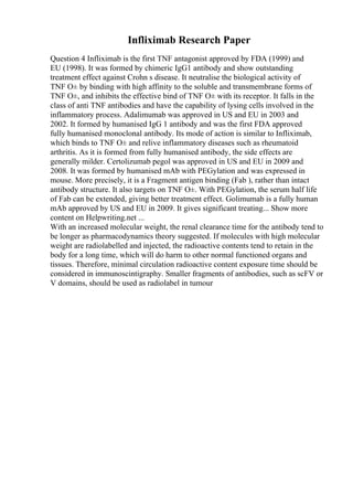 Infliximab Research Paper
Question 4 Infliximab is the first TNF antagonist approved by FDA (1999) and
EU (1998). It was formed by chimeric IgG1 antibody and show outstanding
treatment effect against Crohn s disease. It neutralise the biological activity of
TNF О± by binding with high affinity to the soluble and transmembrane forms of
TNF О±, and inhibits the effective bind of TNF О± with its receptor. It falls in the
class of anti TNF antibodies and have the capability of lysing cells involved in the
inflammatory process. Adalimumab was approved in US and EU in 2003 and
2002. It formed by humanised IgG 1 antibody and was the first FDA approved
fully humanised monoclonal antibody. Its mode of action is similar to Infliximab,
which binds to TNF О± and relive inflammatory diseases such as rheumatoid
arthritis. As it is formed from fully humanised antibody, the side effects are
generally milder. Certolizumab pegol was approved in US and EU in 2009 and
2008. It was formed by humanised mAb with PEGylation and was expressed in
mouse. More precisely, it is a Fragment antigen binding (Fab ), rather than intact
antibody structure. It also targets on TNF О±. With PEGylation, the serum half life
of Fab can be extended, giving better treatment effect. Golimumab is a fully human
mAb approved by US and EU in 2009. It gives significant treating... Show more
content on Helpwriting.net ...
With an increased molecular weight, the renal clearance time for the antibody tend to
be longer as pharmacodynamics theory suggested. If molecules with high molecular
weight are radiolabelled and injected, the radioactive contents tend to retain in the
body for a long time, which will do harm to other normal functioned organs and
tissues. Therefore, minimal circulation radioactive content exposure time should be
considered in immunoscintigraphy. Smaller fragments of antibodies, such as scFV or
V domains, should be used as radiolabel in tumour
 