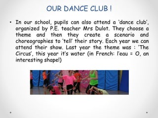 OUR DANCE CLUB !
• In our school, pupils can also attend a ‘dance club’,
organized by P.E. teacher Mrs Dulot. They choose a
theme and then they create a scenario and
choreographies to ‘tell’ their story. Each year we can
attend their show. Last year the theme was : ‘The
Circus’, this year it’s water (in French: l’eau = O, an
interesting shape!)
 