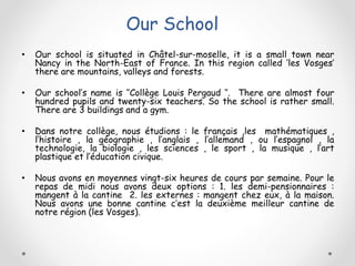 Our School
• Our school is situated in Châtel-sur-moselle, it is a small town near
Nancy in the North-East of France. In this region called ‘les Vosges’
there are mountains, valleys and forests.
• Our school’s name is ‘’Collège Louis Pergaud ‘’. There are almost four
hundred pupils and twenty-six teachers. So the school is rather small.
There are 3 buildings and a gym.
• Dans notre collège, nous étudions : le français ,les mathématiques ,
l’histoire , la géographie , l’anglais , l’allemand , ou l’espagnol , la
technologie, la biologie , les sciences , le sport , la musique , l’art
plastique et l’éducation civique.
• Nous avons en moyennes vingt-six heures de cours par semaine. Pour le
repas de midi nous avons deux options : 1. les demi-pensionnaires :
mangent à la cantine 2. les externes : mangent chez eux, à la maison.
Nous avons une bonne cantine c’est la deuxième meilleur cantine de
notre région (les Vosges).
 