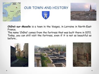 OUR TOWN AND HISTORY
Châtel-sur-Moselle is a town in the Vosges, in Lorraine in North-East
France.
The name ‘Châtel’ comes from the fortress that was built there in 1072.
Today, you can still visit the fortress, even if it is not as beautiful as
before…
 